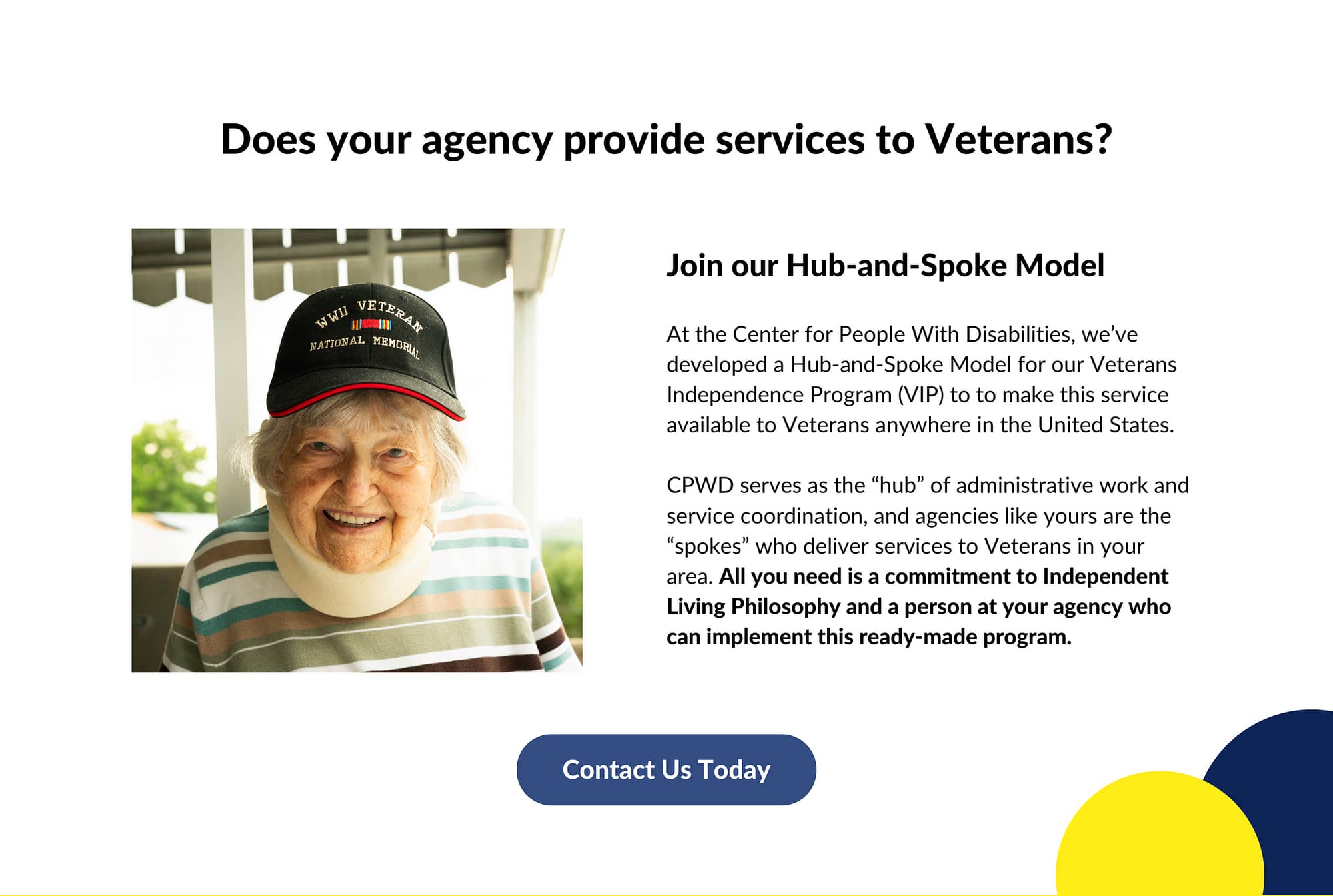 Image description: An elderly woman wearing a neck brace and a WWII Veteran baseball cap smiles to the camera. The text above and next to the image reads: Does your agency provide services to Veterans? Join Our Hub-and Spoke Model! At the Center for People With Disabilities, we’ve developed a Hub-and-Spoke Model for our Veterans Independence Program (VIP) to to make this service available to Veterans anywhere in the United States. CPWD serves as the “hub” of administrative work and service coordination, and agencies like yours are the “spokes” who deliver services to Veterans in your area. All you need is a commitment to Independent Living Philosophy and a person at your agency who can implement this ready-made program. Below is a button that reads "Contact Us Today"