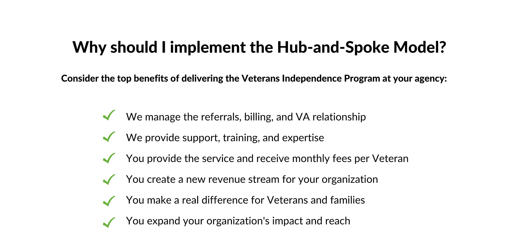 Why Should I implement the hub and spoke model? Consider the top benefits of delivering the Veterans Independence Program at your agency: We manage the referrals, billing, and VA relationship We provide support, training, and expertise You provide the service and receive monthly fees per Veteran You create a new revenue stream for your organization You make a real difference for Veterans and families You expand your organization's impact and reach.