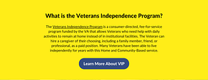 What is the Veterans Independence Program? The Veterans Independence Program is a consumer-directed, fee-for-service program funded by the VA that allows Veterans who need help with daily activities to remain at home instead of in institutional facilities. The Veteran can hire a caregiver of their choosing, including a family member, friend, or professional, as a paid position. Many Veterans have been able to live independently for years with this Home and Community-Based service. Below is a button that reads: Learn More about the Veterans Independence Program