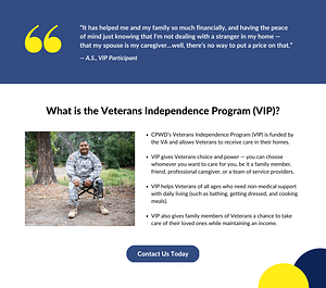 Quote "It has helped me and my family so much financially, and having the peace of mind just knowing that I'm not dealing with a stranger in my home - that my spouse is my caregiver...well, there's no way to put a price on that." - A.S., VIP Participant. Text: What is the Veterans Independence Program (VIP)? CPWD's Veterans Independence Program (VIP) is funded by the VA and allows Veterans to receive care in their homes. VIP gives Veterans choice and power - you can choose whomever you want to care for you, be it a family member, friend, professional caregiver, or team of service providers. VIP helps Veterans of all ages who need non-medical support with daily living (such as bathing, getting dressed, and cooking meals). VIP also gives family members of Veterans a chance to take care of their loved ones while maintaining an income. Image description: A man is seated in a camp chair outside. He is wearing an army camouflage uniform. He has one prosthetic leg. He is smiling, and has short black hair. Behind him is forest.